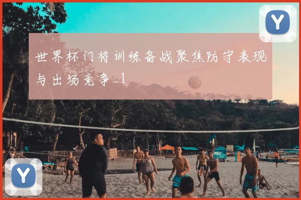 世界杯门将训练备战聚焦防守表现与出场竞争_1