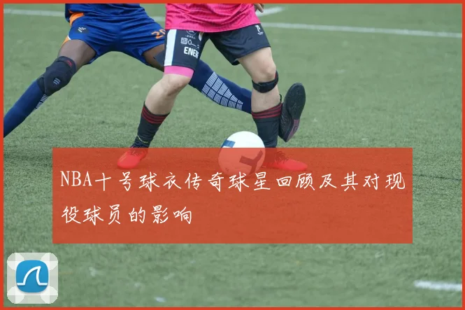 NBA十号球衣传奇球星回顾及其对现役球员的影响