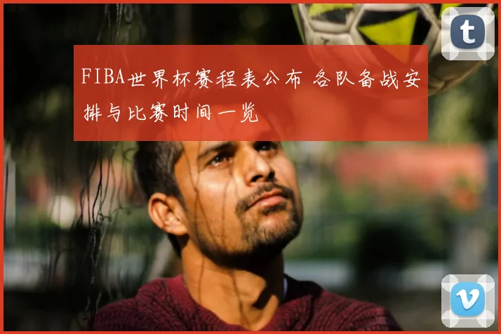 FIBA世界杯赛程表公布 各队备战安排与比赛时间一览