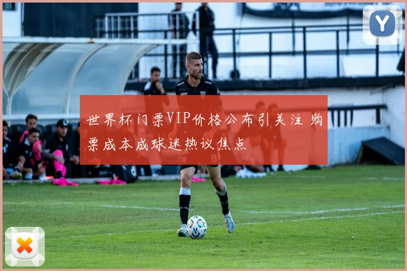 世界杯门票VIP价格公布引关注 购票成本成球迷热议焦点