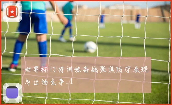 世界杯门将训练备战聚焦防守表现与出场竞争_1