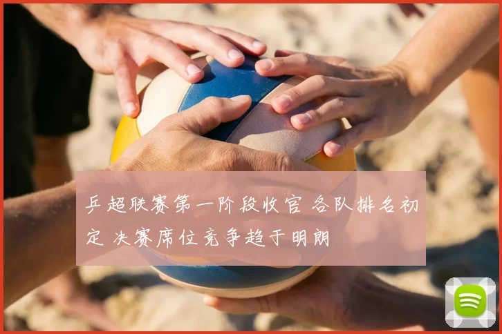 乒超联赛第一阶段收官 各队排名初定 决赛席位竞争趋于明朗