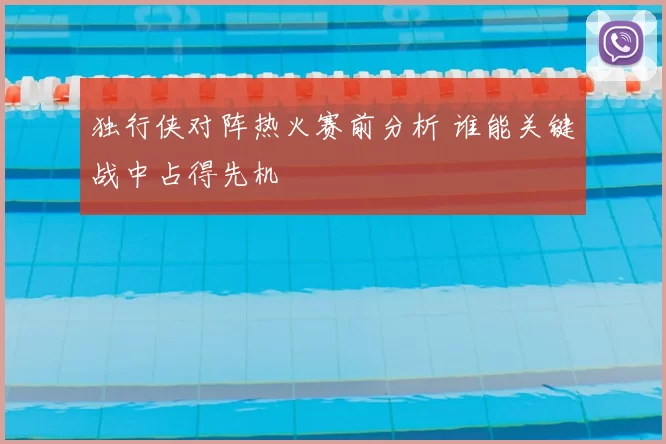 独行侠对阵热火赛前分析 谁能关键战中占得先机