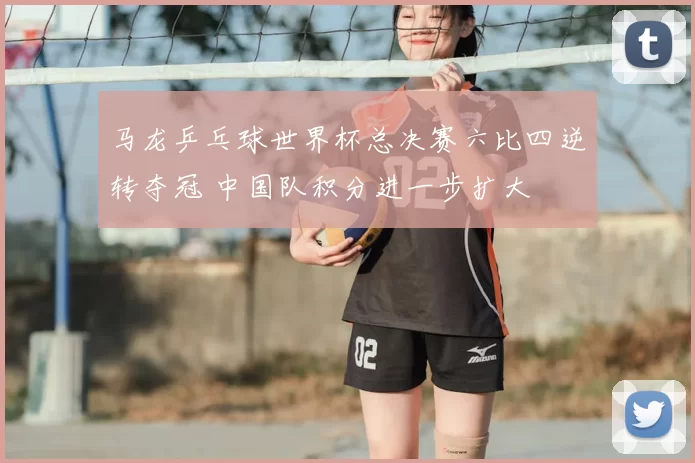 马龙乒乓球世界杯总决赛六比四逆转夺冠 中国队积分进一步扩大