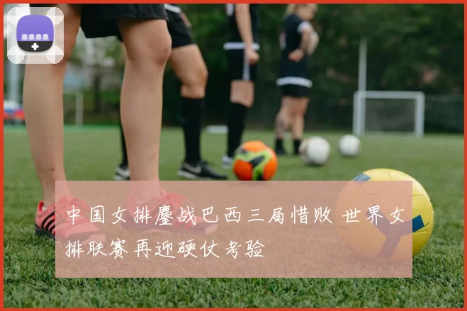 中国女排鏖战巴西三局惜败 世界女排联赛再迎硬仗考验