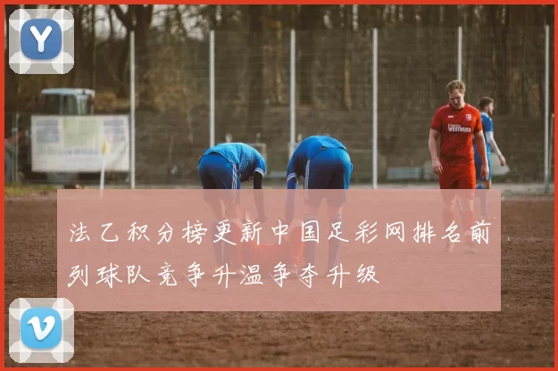 法乙积分榜更新中国足彩网排名前列球队竞争升温争夺升级