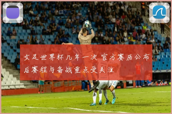 女足世界杯几年一次 官方赛历公布后赛程与备战重点受关注