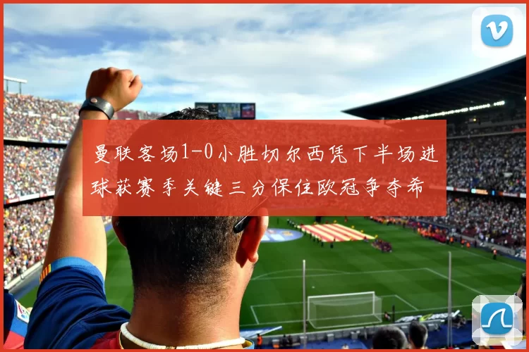 曼联客场1-0小胜切尔西凭下半场进球获赛季关键三分保住欧冠争夺希望