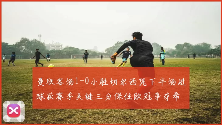 曼联客场1-0小胜切尔西凭下半场进球获赛季关键三分保住欧冠争夺希望