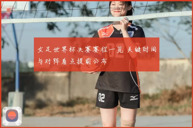 女足世界杯决赛赛程一览 关键时间与对阵看点提前公布