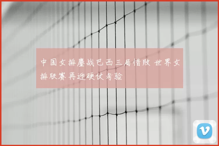 中国女排鏖战巴西三局惜败 世界女排联赛再迎硬仗考验