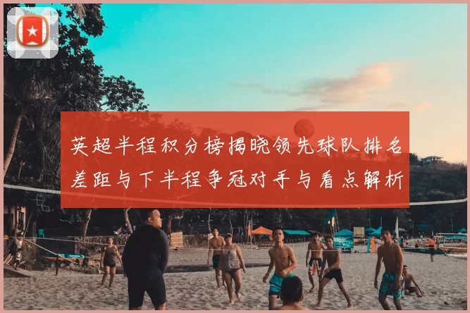 英超半程积分榜揭晓领先球队排名差距与下半程争冠对手与看点解析