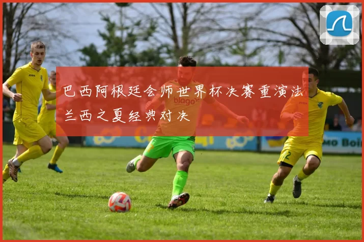 巴西阿根廷会师世界杯决赛重演法兰西之夏经典对决