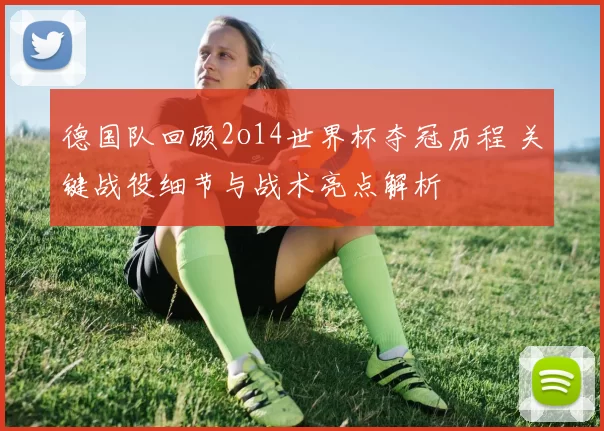 德国队回顾2o14世界杯夺冠历程 关键战役细节与战术亮点解析