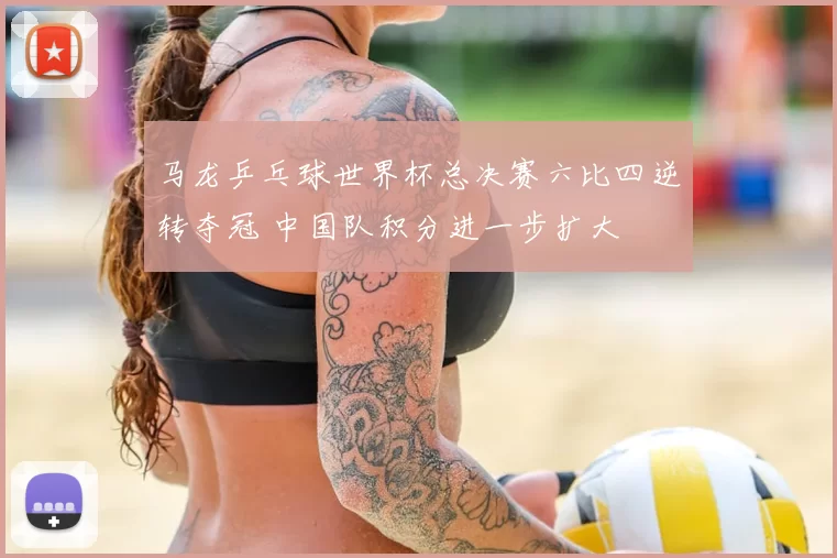 马龙乒乓球世界杯总决赛六比四逆转夺冠 中国队积分进一步扩大
