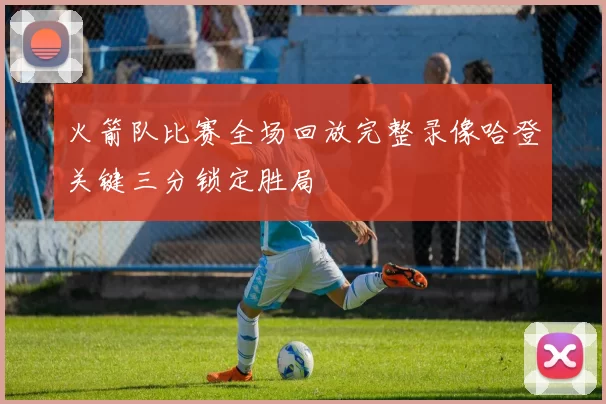 火箭队比赛全场回放完整录像哈登关键三分锁定胜局