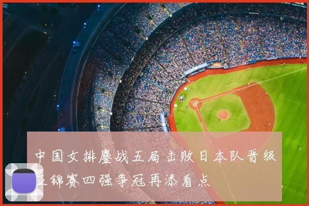 中国女排鏖战五局击败日本队晋级亚锦赛四强争冠再添看点