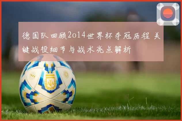 德国队回顾2o14世界杯夺冠历程 关键战役细节与战术亮点解析