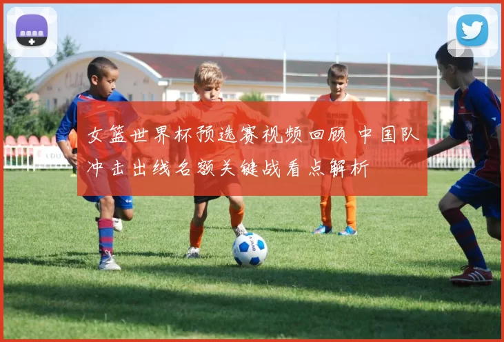 女篮世界杯预选赛视频回顾 中国队冲击出线名额关键战看点解析