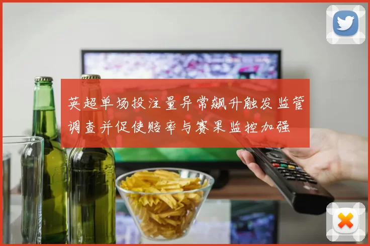 英超单场投注量异常飙升触发监管调查并促使赔率与赛果监控加强