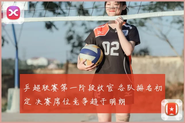 乒超联赛第一阶段收官 各队排名初定 决赛席位竞争趋于明朗