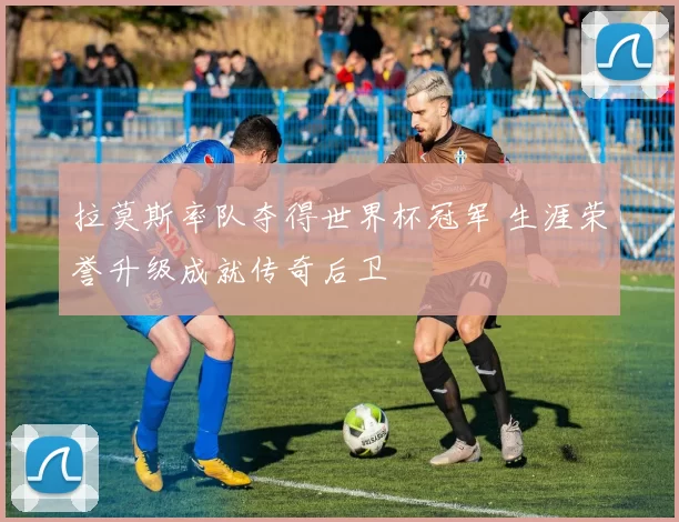 拉莫斯率队夺得世界杯冠军 生涯荣誉升级成就传奇后卫